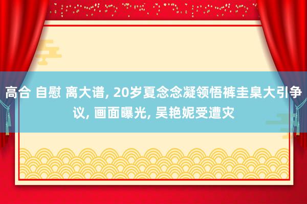 高合 自慰 离大谱， 20岁夏念念凝领悟裤圭臬大引争议， 画面曝光， 吴艳妮受遭灾
