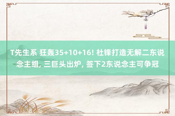 T先生系 狂轰35+10+16! 杜锋打造无解二东说念主组， 三巨头出炉， 签下2东说念主可争冠