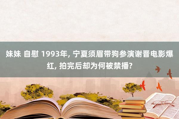 妹妹 自慰 1993年, 宁夏须眉带狗参演谢晋电影爆红, 拍完后却为何被禁播?