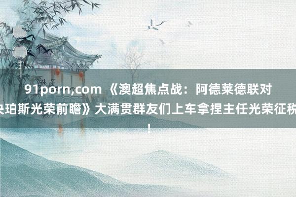 91porn,com 《澳超焦点战：阿德莱德联对决珀斯光荣前瞻》大满贯群友们上车拿捏主任光荣征税！