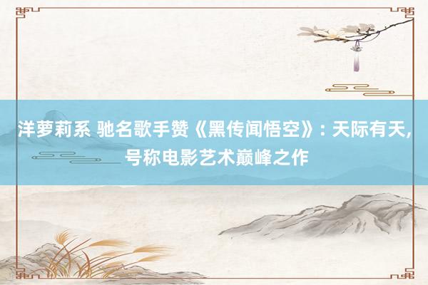 洋萝莉系 驰名歌手赞《黑传闻悟空》: 天际有天, 号称电影艺术巅峰之作