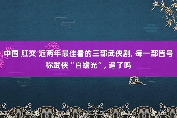 中国 肛交 近两年最佳看的三部武侠剧, 每一部皆号称武侠“白蟾光”, 追了吗