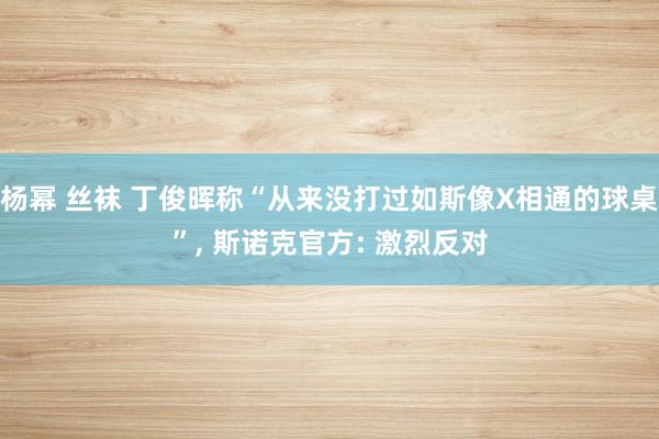 杨幂 丝袜 丁俊晖称“从来没打过如斯像X相通的球桌”, 斯诺克官方: 激烈反对