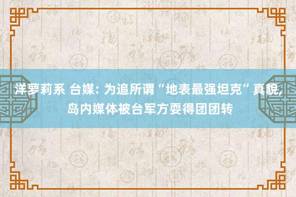 洋萝莉系 台媒: 为追所谓“地表最强坦克”真貌, 岛内媒体被台军方耍得团团转