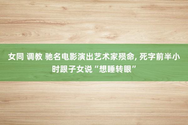 女同 调教 驰名电影演出艺术家殒命, 死字前半小时跟子女说“想睡转眼”