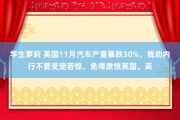 学生萝莉 英国11月汽车产量暴跌30%，我劝内行不要受宠若惊，免得激愤英国。英