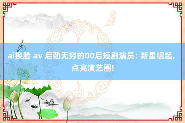 ai换脸 av 后劲无穷的00后短剧演员: 新星崛起, 点亮演艺圈!