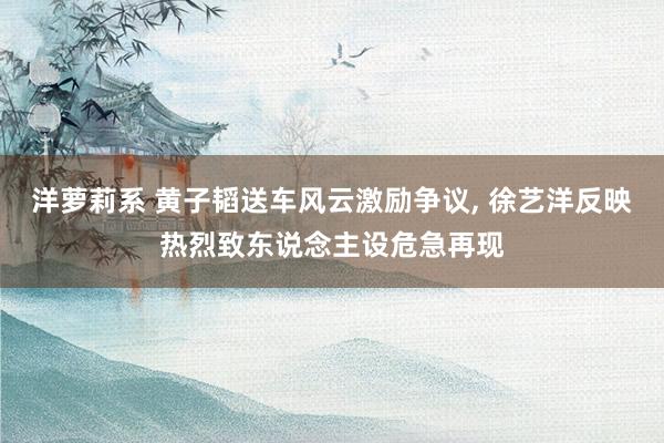 洋萝莉系 黄子韬送车风云激励争议, 徐艺洋反映热烈致东说念主设危急再现
