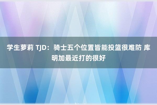 学生萝莉 TJD：骑士五个位置皆能投篮很难防 库明加最近打的很好
