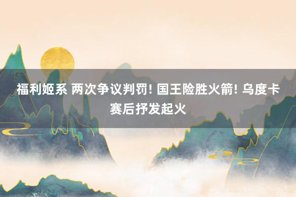 福利姬系 两次争议判罚! 国王险胜火箭! 乌度卡赛后抒发起火
