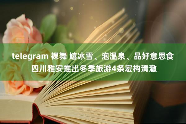 telegram 裸舞 嬉冰雪、泡温泉、品好意思食 四川雅安推出冬季旅游4条宏构清澈