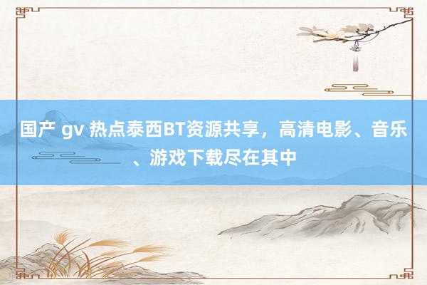 国产 gv 热点泰西BT资源共享，高清电影、音乐、游戏下载尽在其中