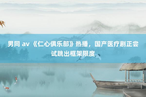 男同 av 《仁心俱乐部》热播，国产医疗剧正尝试跳出框架限度