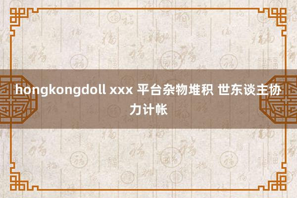 hongkongdoll xxx 平台杂物堆积 世东谈主协力计帐