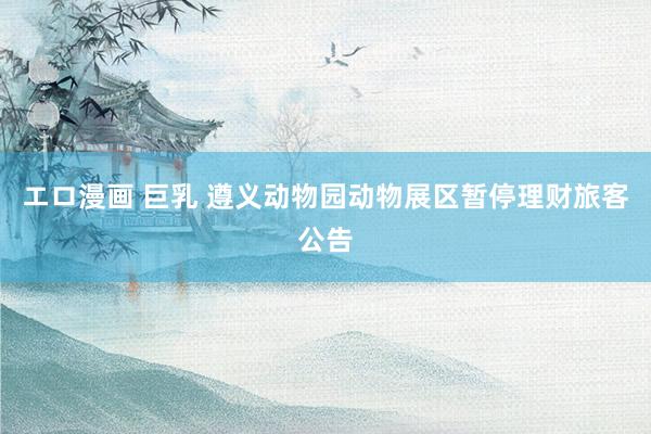 エロ漫画 巨乳 遵义动物园动物展区暂停理财旅客公告