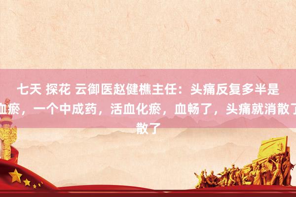 七天 探花 云御医赵健樵主任：头痛反复多半是血瘀，一个中成药，活血化瘀，血畅了，头痛就消散了