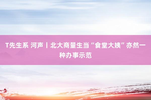 T先生系 河声丨北大商量生当“食堂大姨”亦然一种办事示范