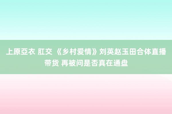 上原亞衣 肛交 《乡村爱情》刘英赵玉田合体直播带货 再被问是否真在通盘