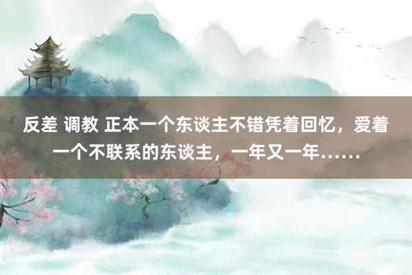 反差 调教 正本一个东谈主不错凭着回忆，爱着一个不联系的东谈主，一年又一年……