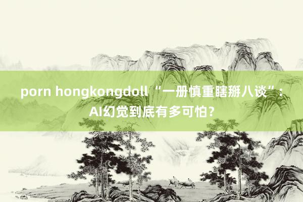 porn hongkongdoll “一册慎重瞎掰八谈”：AI幻觉到底有多可怕？