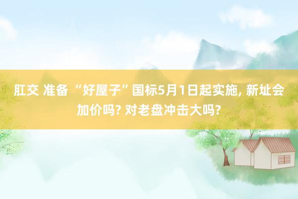 肛交 准备 “好屋子”国标5月1日起实施, 新址会加价吗? 对老盘冲击大吗?