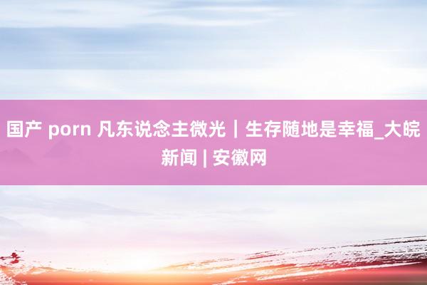 国产 porn 凡东说念主微光｜生存随地是幸福_大皖新闻 | 安徽网