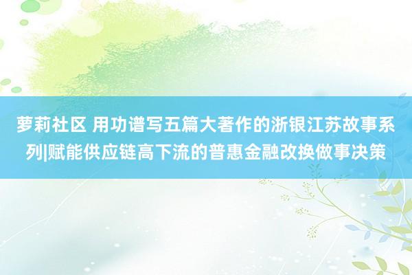 萝莉社区 用功谱写五篇大著作的浙银江苏故事系列|赋能供应链高下流的普惠金融改换做事决策