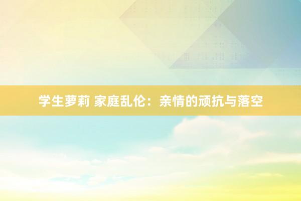 学生萝莉 家庭乱伦：亲情的顽抗与落空