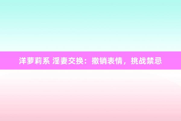 洋萝莉系 淫妻交换：撤销表情，挑战禁忌
