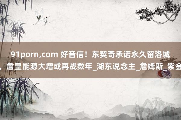 91porn,com 好音信！东契奇承诺永久留洛城，詹皇能源大增或再战数年_湖东说念主_詹姆斯_紫金