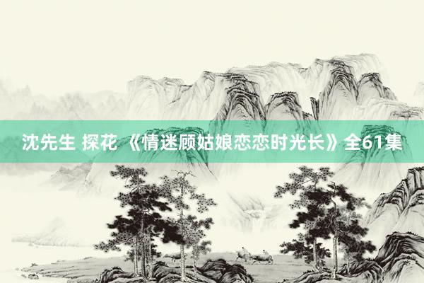 沈先生 探花 《情迷顾姑娘恋恋时光长》全61集