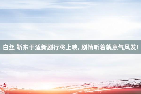 白丝 靳东于适新剧行将上映， 剧情听着就意气风发!
