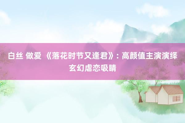 白丝 做爱 《落花时节又逢君》: 高颜值主演演绎玄幻虐恋吸睛
