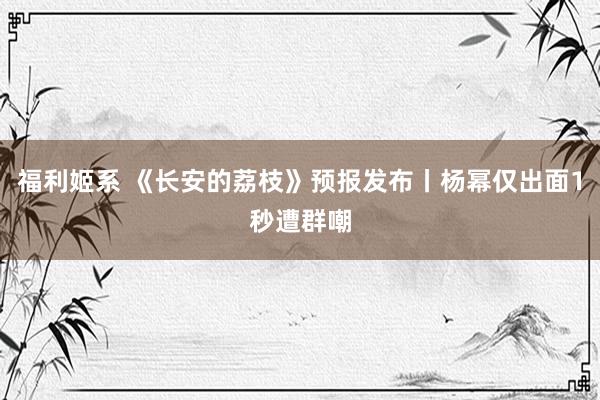 福利姬系 《长安的荔枝》预报发布丨杨幂仅出面1秒遭群嘲