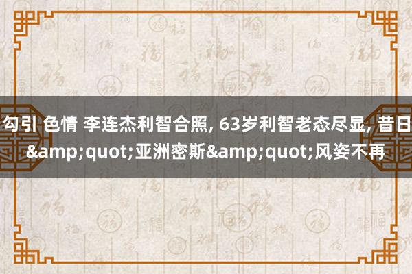 勾引 色情 李连杰利智合照， 63岁利智老态尽显， 昔日&quot;亚洲密斯&quot;风姿不再