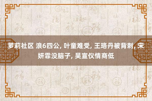 萝莉社区 浪6四公， 叶童难受， 王珞丹被背刺， 宋妍霏没脑子， 吴宣仪情商低