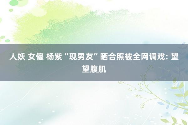 人妖 女優 杨紫“现男友”晒合照被全网调戏: 望望腹肌