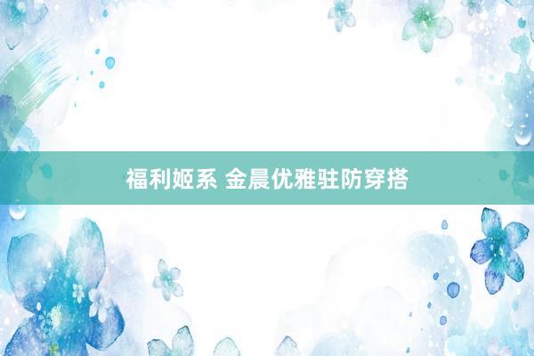 福利姬系 金晨优雅驻防穿搭