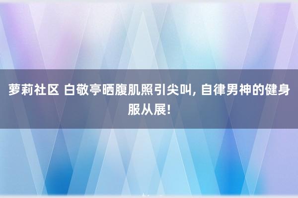 萝莉社区 白敬亭晒腹肌照引尖叫， 自律男神的健身服从展!
