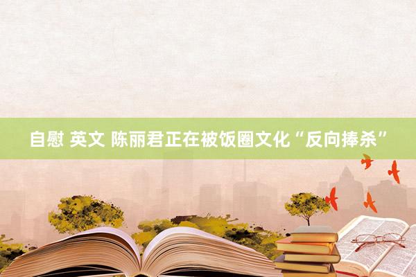 自慰 英文 陈丽君正在被饭圈文化“反向捧杀”