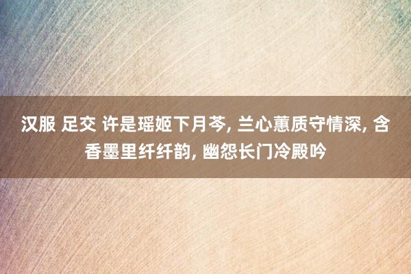 汉服 足交 许是瑶姬下月芩， 兰心蕙质守情深， 含香墨里纤纤韵， 幽怨长门冷殿吟