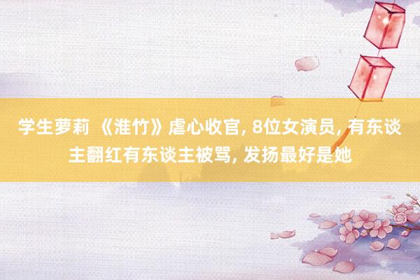 学生萝莉 《淮竹》虐心收官， 8位女演员， 有东谈主翻红有东谈主被骂， 发扬最好是她