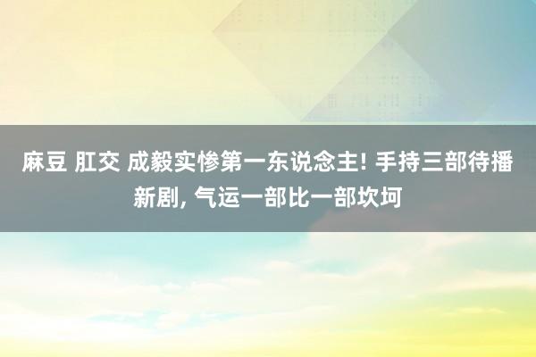 麻豆 肛交 成毅实惨第一东说念主! 手持三部待播新剧， 气运一部比一部坎坷