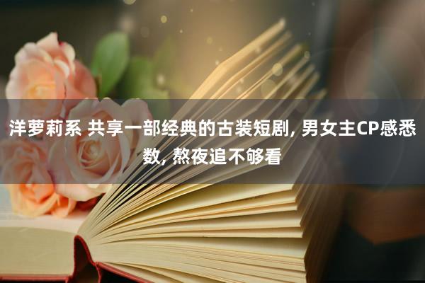 洋萝莉系 共享一部经典的古装短剧， 男女主CP感悉数， 熬夜追不够看