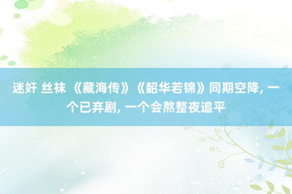 迷奸 丝袜 《藏海传》《韶华若锦》同期空降, 一个已弃剧, 一个会熬整夜追平