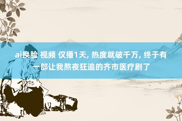 ai换脸 视频 仅播1天， 热度就破千万， 终于有一部让我熬夜狂追的齐市医疗剧了