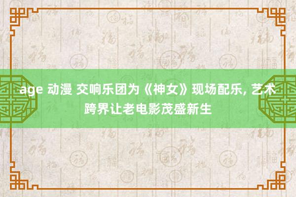 age 动漫 交响乐团为《神女》现场配乐， 艺术跨界让老电影茂盛新生