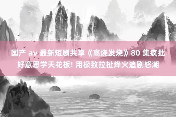 国产 av 最新短剧共享《高烧发烧》80 集疯批好意思学天花板! 用极致拉扯烽火追剧怒潮