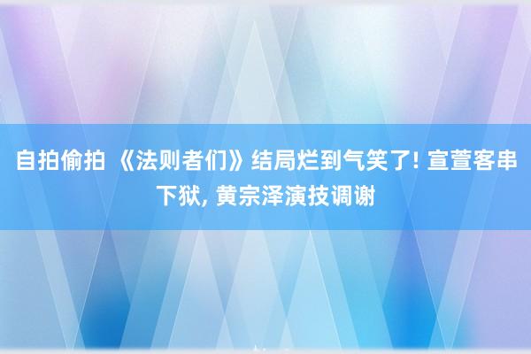 自拍偷拍 《法则者们》结局烂到气笑了! 宣萱客串下狱， 黄宗泽演技调谢