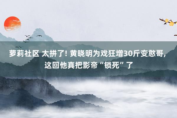 萝莉社区 太拼了! 黄晓明为戏狂增30斤变憨哥， 这回他真把影帝“锁死”了